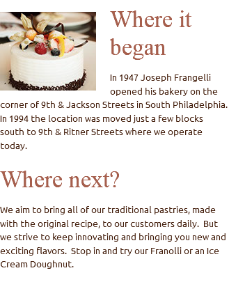 ﷯Where it began In 1947 Joseph Frangelli opened his bakery on the corner of 9th & Jackson Streets in South Philadelphia. In 1994 the location was moved just a few blocks south to 9th & Ritner Streets where we operate today. Where next? We aim to bring all of our traditional pastries, made with the original recipe, to our customers daily. But we strive to keep innovating and bringing you new and exciting flavors. Stop in and try our Franolli or an Ice Cream Doughnut.